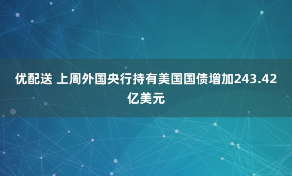 优配送 上周外国央行持有美国国债增加243.42亿美元