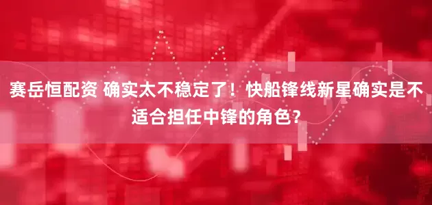 赛岳恒配资 确实太不稳定了！快船锋线新星确实是不适合担任中锋的角色？