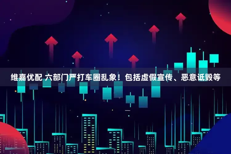 维嘉优配 六部门严打车圈乱象！包括虚假宣传、恶意诋毁等