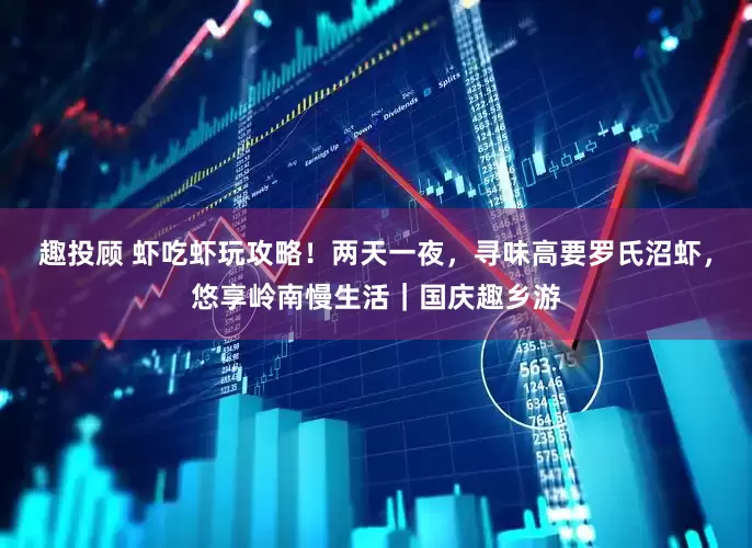 趣投顾 虾吃虾玩攻略！两天一夜，寻味高要罗氏沼虾，悠享岭南慢生活｜国庆趣乡游