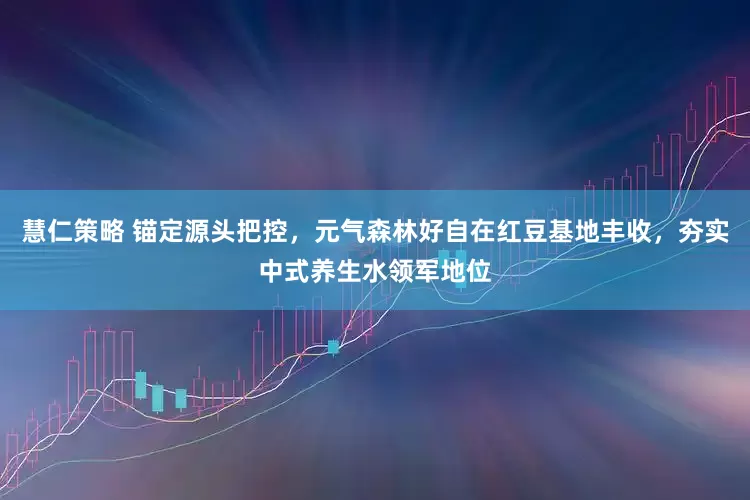 慧仁策略 锚定源头把控，元气森林好自在红豆基地丰收，夯实中式养生水领军地位