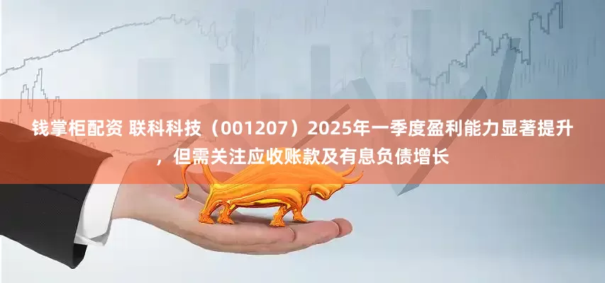 钱掌柜配资 联科科技（001207）2025年一季度盈利能力显著提升，但需关注应收账款及有息负债增长