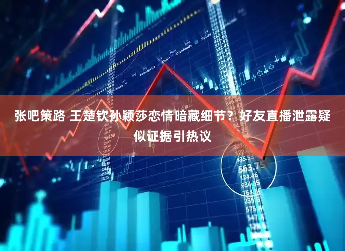 张吧策路 王楚钦孙颖莎恋情暗藏细节？好友直播泄露疑似证据引热议