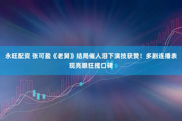 永旺配资 张可盈《老舅》结局催人泪下演技获赞！多剧连播表现亮眼狂揽口碑