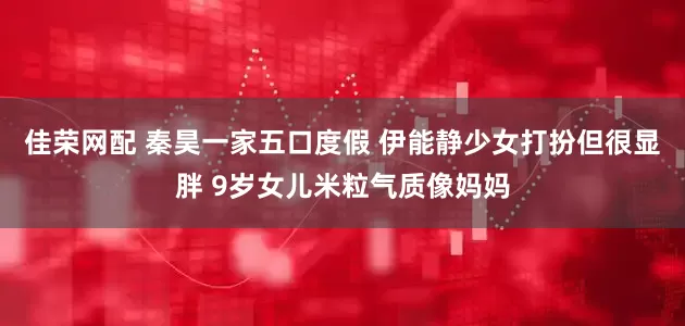 佳荣网配 秦昊一家五口度假 伊能静少女打扮但很显胖 9岁女儿米粒气质像妈妈