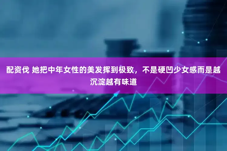 配资伐 她把中年女性的美发挥到极致，不是硬凹少女感而是越沉淀越有味道