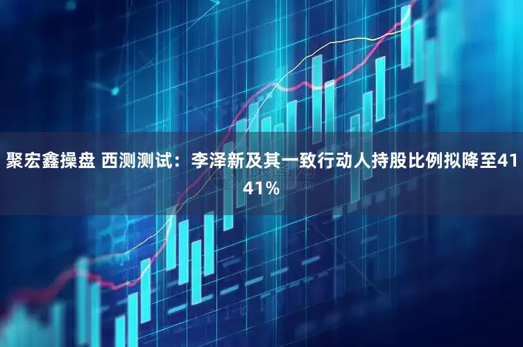 聚宏鑫操盘 西测测试：李泽新及其一致行动人持股比例拟降至4141%