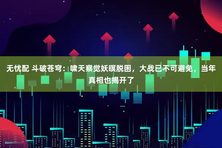 无忧配 斗破苍穹：啸天察觉妖暝脱困，大战已不可避免，当年真相也揭开了