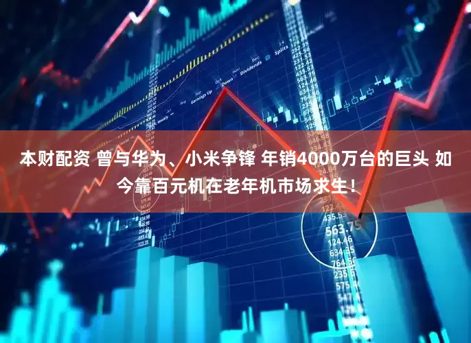 本财配资 曾与华为、小米争锋 年销4000万台的巨头 如今靠百元机在老年机市场求生！