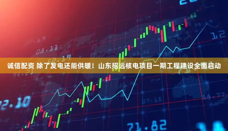 诚信配资 除了发电还能供暖！山东招远核电项目一期工程建设全面启动
