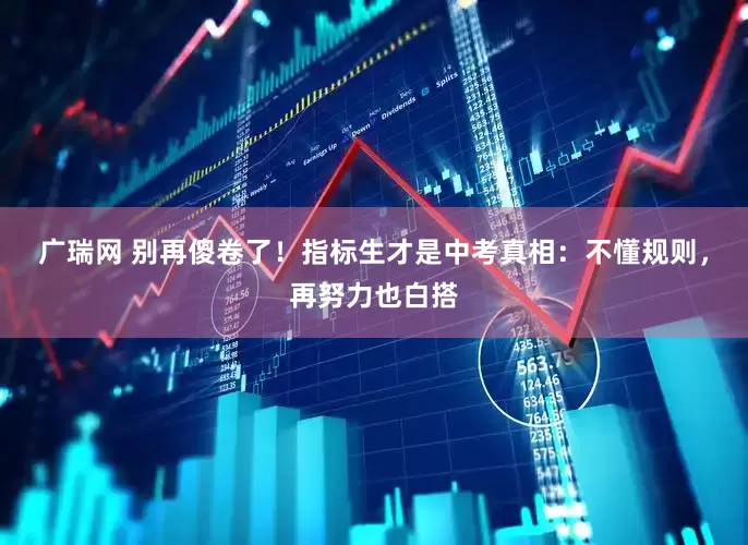 广瑞网 别再傻卷了！指标生才是中考真相：不懂规则，再努力也白搭