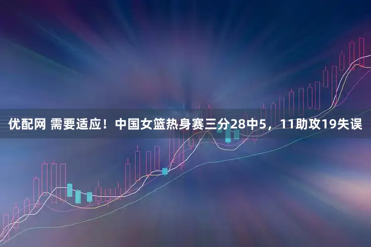 优配网 需要适应！中国女篮热身赛三分28中5，11助攻19失误