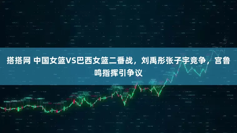 搭搭网 中国女篮VS巴西女篮二番战，刘禹彤张子宇竞争，宫鲁鸣指挥引争议